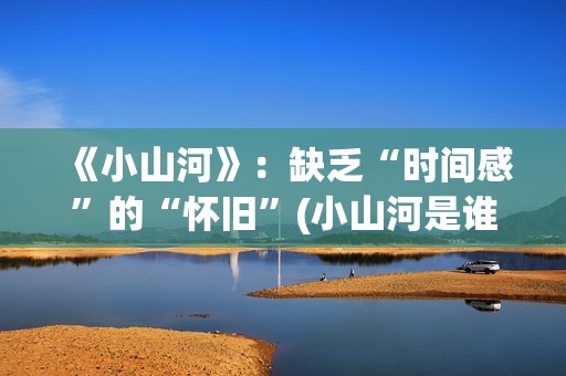 《小山河》：缺乏“时间感”的“怀旧”(小山河是谁唱的)