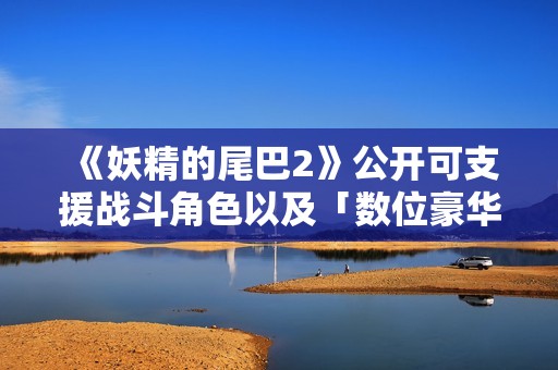 《妖精的尾巴2》公开可支援战斗角色以及「数位豪华版」特典详情