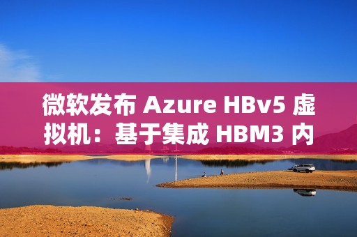 微软发布 Azure HBv5 虚拟机：基于集成 HBM3 内存的定制 AMD EPYC 处理器