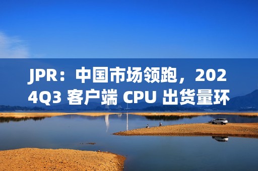 JPR：中国市场领跑，2024Q3 客户端 CPU 出货量环比增长 12%、同比增长 7.8%