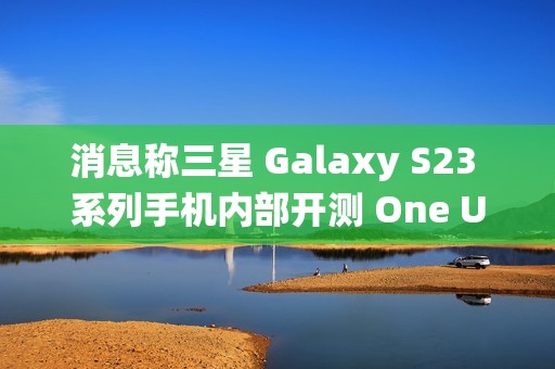 消息称三星 Galaxy S23 系列手机内部开测 One UI 7 系统