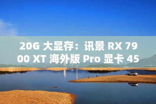 20G 大显存：讯景 RX 7900 XT 海外版 Pro 显卡 4575 元百亿补贴
