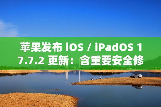 苹果发布 iOS / iPadOS 17.7.2 更新：含重要安全修复，建议用户安装