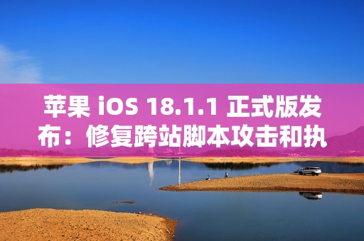 苹果 iOS 18.1.1 正式版发布：修复跨站脚本攻击和执行任意代码漏洞