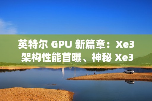 英特尔 GPU 新篇章：Xe3 架构性能首曝、神秘 Xe3p 现身