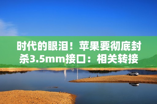 时代的眼泪！苹果要彻底封杀3.5mm接口：相关转接设备已停售