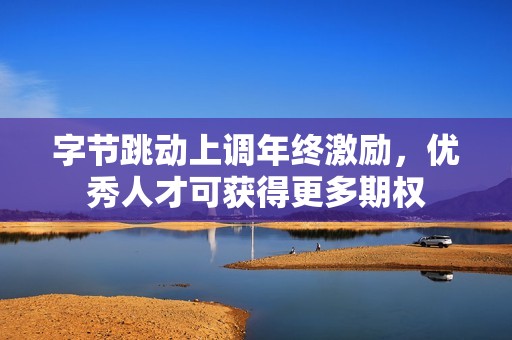 字节跳动上调年终激励，优秀人才可获得更多期权