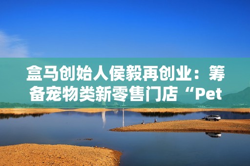 盒马创始人侯毅再创业：筹备宠物类新零售门店“Pet 鲜生”，已获融资