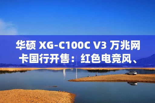 华硕 XG-C100C V3 万兆网卡国行开售：红色电竞风、10Gbps 速度，799 元