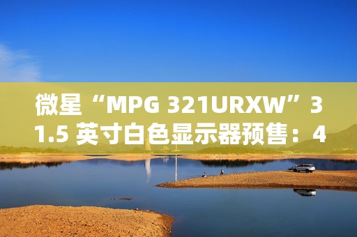 微星“MPG 321URXW”31.5 英寸白色显示器预售：4K 240Hz QD-OLED，7499 元