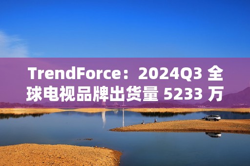 TrendForce：2024Q3 全球电视品牌出货量 5233 万台，环比增 9.6%、同比增 0.5%