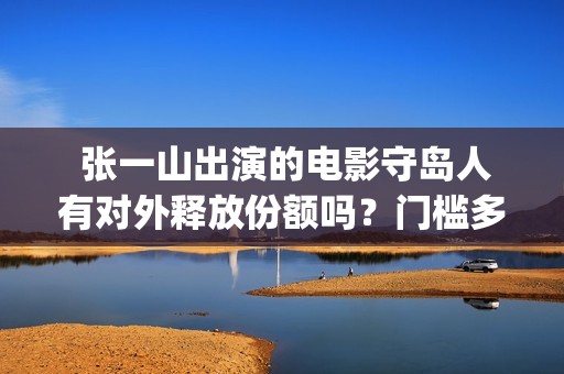  张一山出演的电影守岛人有对外释放份额吗？门槛多少？有风险吗？(张一山出演的电视剧)