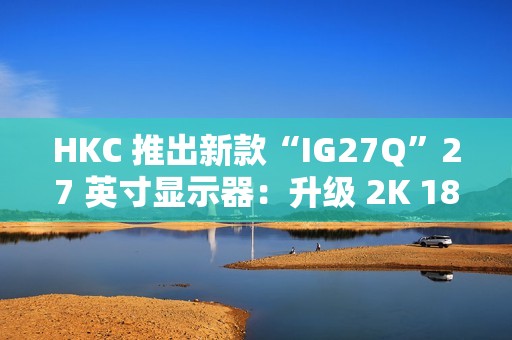 HKC 推出新款“IG27Q”27 英寸显示器：升级 2K 180Hz，779 元