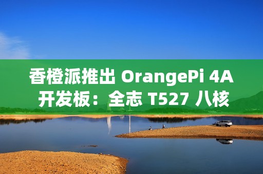 香橙派推出 OrangePi 4A 开发板：全志 T527 八核异构处理器，261 元起