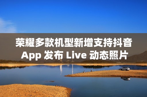 荣耀多款机型新增支持抖音 App 发布 Live 动态照片，含 Magic V3 / Magic7 系列等