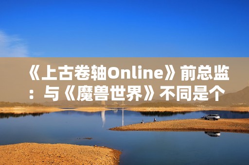 《上古卷轴Online》前总监：与《魔兽世界》不同是个大挑战