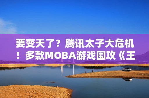 要变天了？腾讯太子大危机！多款MOBA游戏围攻《王者荣耀》
