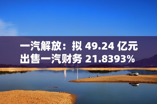 一汽解放：拟 49.24 亿元出售一汽财务 21.8393% 股权