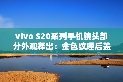 vivo S20系列手机镜头部分外观释出：金色纹理后盖设计、配备环形闪光灯