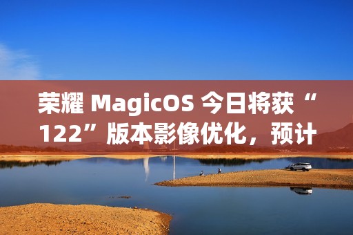 荣耀 MagicOS 今日将获“122”版本影像优化，预计适配机型为 Magic7 系列