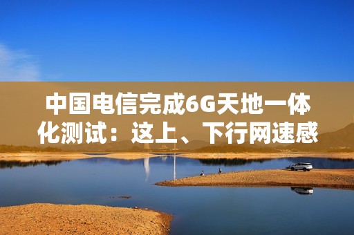 中国电信完成6G天地一体化测试：这上、下行网速感受下！