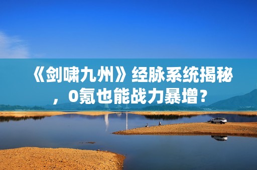 《剑啸九州》经脉系统揭秘，0氪也能战力暴增？
