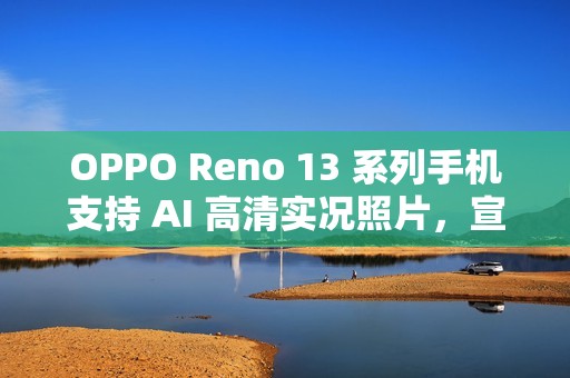 OPPO Reno 13 系列手机支持 AI 高清实况照片，宣称“行业首个 2K 画质”