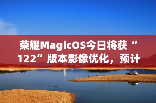 荣耀MagicOS今日将获“122”版本影像优化，预计适配机型为Magic7系列