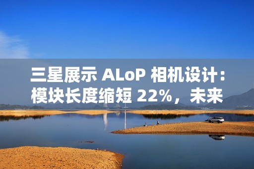 三星展示 ALoP 相机设计：模块长度缩短 22%，未来有望抚平手机摄像头凸起