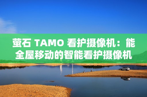 萤石 TAMO 看护摄像机：能全屋移动的智能看护摄像机