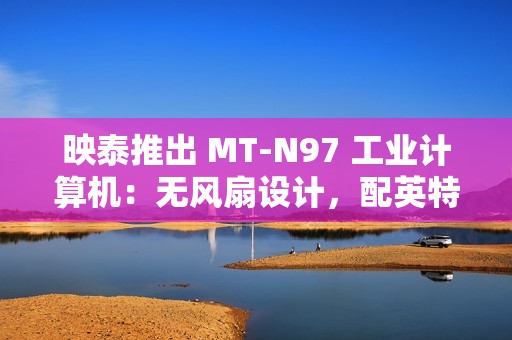 映泰推出 MT-N97 工业计算机：无风扇设计，配英特尔 N97 处理器