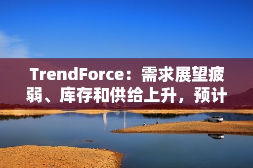 TrendForce：需求展望疲弱、库存和供给上升，预计 2025 年 DRAM 价格将下跌