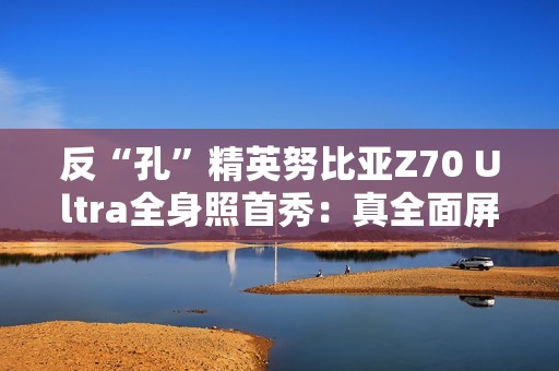 反“孔”精英努比亚Z70 Ultra全身照首秀：真全面屏 可变光圈主摄