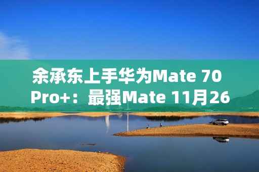 余承东上手华为Mate 70 Pro+：最强Mate 11月26日登场