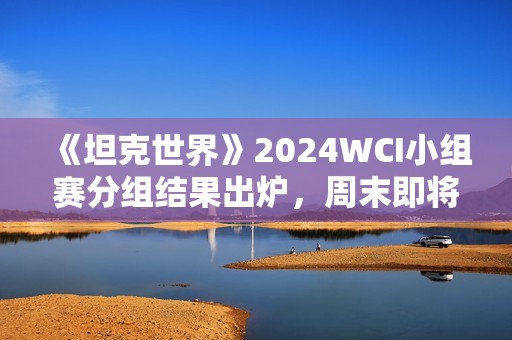 《坦克世界》2024WCI小组赛分组结果出炉，周末即将开战！