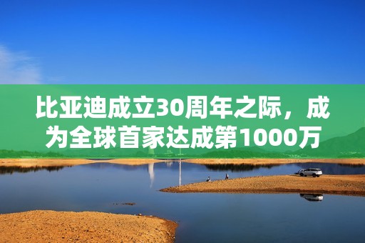 比亚迪成立30周年之际，成为全球首家达成第1000万辆新能源汽车下线的车企