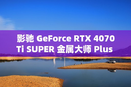 影驰 GeForce RTX 4070Ti SUPER 金属大师 Plus OC 评测：好散热榨干每一丝性能