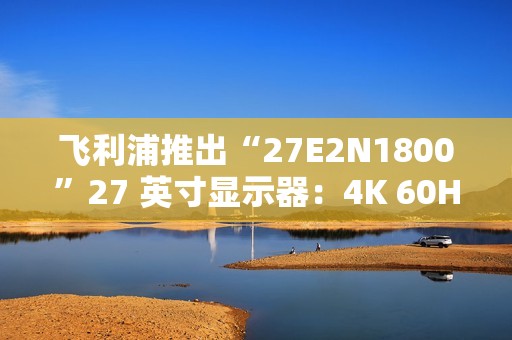 飞利浦推出“27E2N1800”27 英寸显示器：4K 60Hz，1089 元
