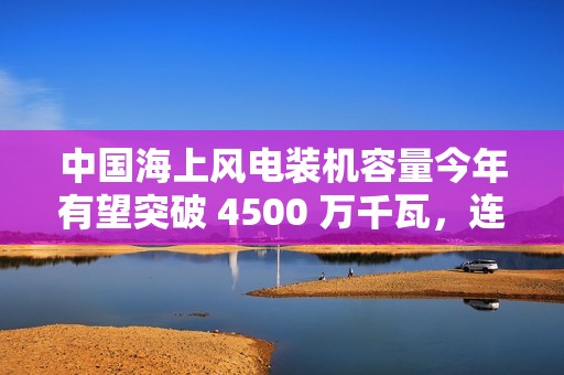 中国海上风电装机容量今年有望突破 4500 万千瓦，连续四年领跑全球