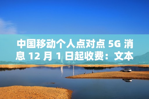 中国移动个人点对点 5G 消息 12 月 1 日起收费：文本 0.1 元 / 条、富媒体 0.3 元 / 条