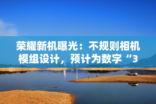 荣耀新机曝光：不规则相机模组设计，预计为数字“300”系列手机