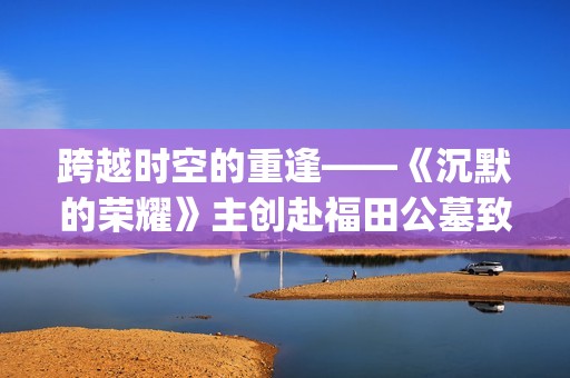 跨越时空的重逢——《沉默的荣耀》主创赴福田公墓致敬革命先烈(跨越时空的重逢攻略)