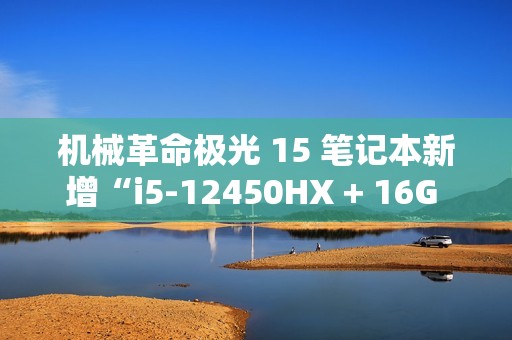 机械革命极光 15 笔记本新增“i5-12450HX + 16G + 512G + RTX4050”版本，5099 元