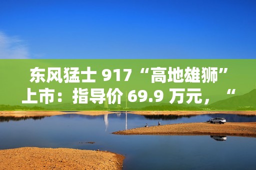东风猛士 917“高地雄狮”上市：指导价 69.9 万元，“官改”硬派越野