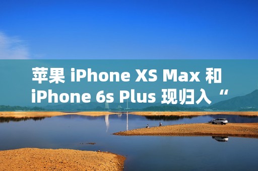 苹果 iPhone XS Max 和 iPhone 6s Plus 现归入“过时产品”