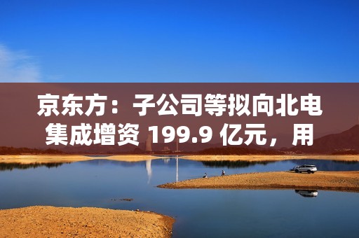京东方：子公司等拟向北电集成增资 199.9 亿元，用于建设 12 英寸集成电路生产线项目