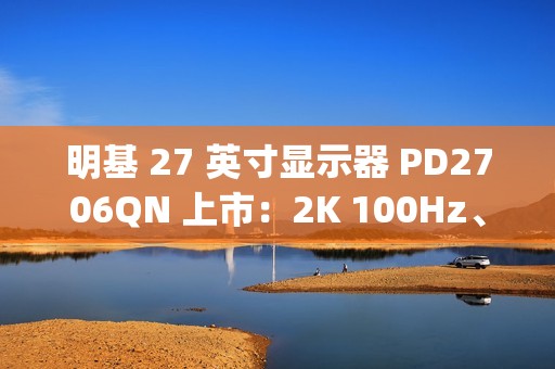 明基 27 英寸显示器 PD2706QN 上市：2K 100Hz、Type-C 一线直连，3099 元