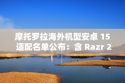 摩托罗拉海外机型安卓 15 适配名单公布：含 Razr 2023、Moto G 2024、ThinkPhone 等 30 余款