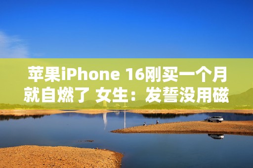 苹果iPhone 16刚买一个月就自燃了 女生：发誓没用磁吸充电器