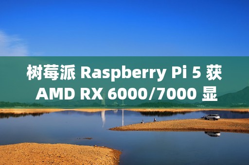 树莓派 Raspberry Pi 5 获 AMD RX 6000/7000 显卡驱动支持，玩上《荒野大镖客 2》等 3A 大作